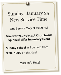 Sunday, January 25 New Service Time   One Service Only at 10:00 AM  Discover Your Gifts: A Churchwide Spiritual Gifts Inventory Event  Sunday School will be held from 9:30 - 10:00 on this day!  More Info Here!